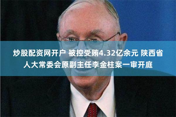 炒股配资网开户 被控受贿4.32亿余元 陕西省人大常委会原副主任李金柱案一审开庭