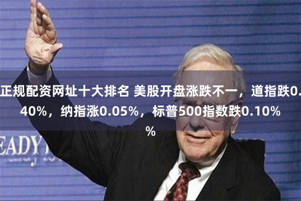 正规配资网址十大排名 美股开盘涨跌不一，道指跌0.40%，纳指涨0.05%，标普500指数跌0.10%