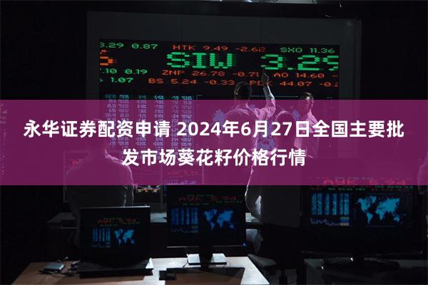 永华证券配资申请 2024年6月27日全国主要批发市场葵花籽价格行情