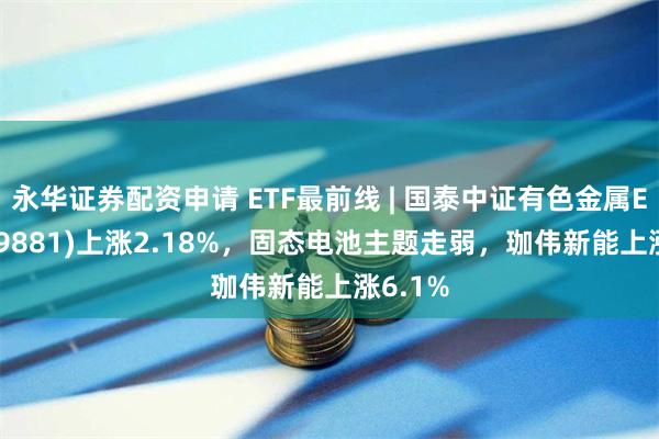 永华证券配资申请 ETF最前线 | 国泰中证有色金属ETF(159881)上涨2.18%，固态电池主题走弱，珈伟新能上涨6.1%