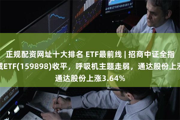 正规配资网址十大排名 ETF最前线 | 招商中证全指医疗器械ETF(159898)收平，呼吸机主题走弱，通达股份上涨3.64%