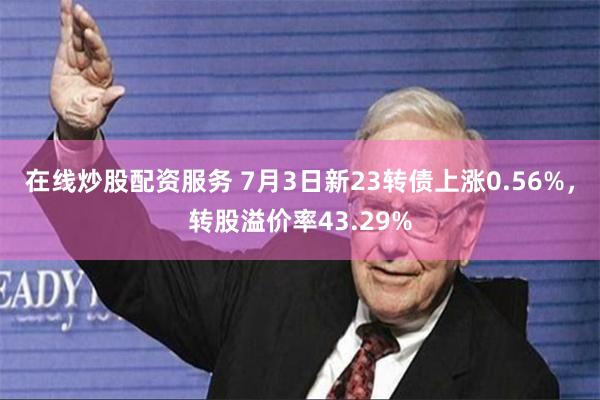 在线炒股配资服务 7月3日新23转债上涨0.56%，转股溢价率43.29%