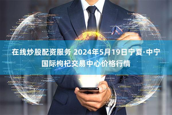 在线炒股配资服务 2024年5月19日宁夏·中宁国际枸杞交易中心价格行情