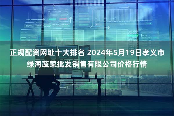 正规配资网址十大排名 2024年5月19日孝义市绿海蔬菜批发销售有限公司价格行情