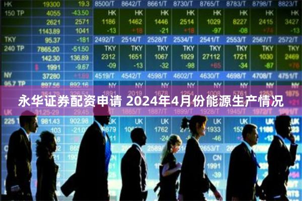 永华证券配资申请 2024年4月份能源生产情况