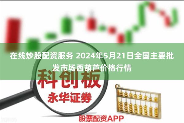 在线炒股配资服务 2024年5月21日全国主要批发市场西葫芦价格行情