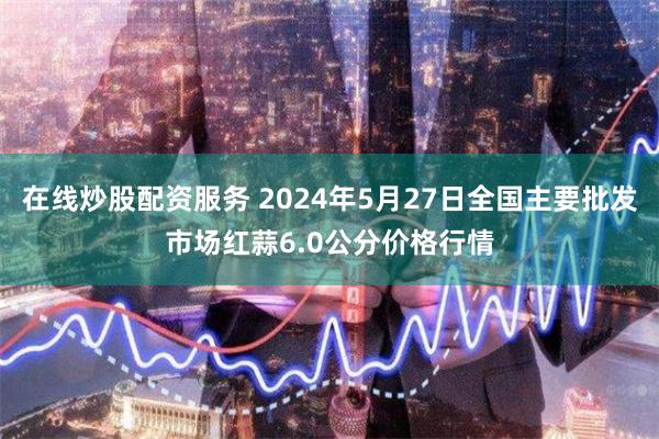 在线炒股配资服务 2024年5月27日全国主要批发市场红蒜6.0公分价格行情