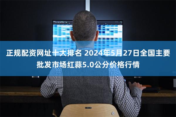 正规配资网址十大排名 2024年5月27日全国主要批发市场红蒜5.0公分价格行情