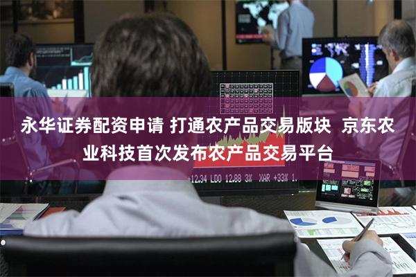 永华证券配资申请 打通农产品交易版块  京东农业科技首次发布农产品交易平台