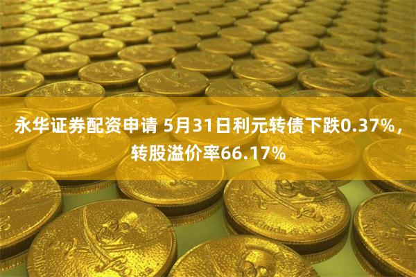 永华证券配资申请 5月31日利元转债下跌0.37%，转股溢价率66.17%