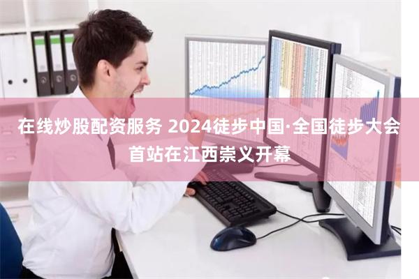 在线炒股配资服务 2024徒步中国·全国徒步大会首站在江西崇义开幕