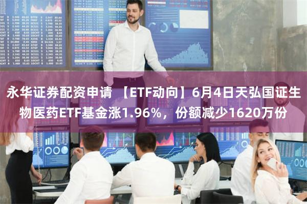 永华证券配资申请 【ETF动向】6月4日天弘国证生物医药ETF基金涨1.96%，份额减少1620万份