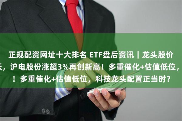 正规配资网址十大排名 ETF盘后资讯｜龙头股价值凸显！科技主线活跃，沪电股份涨超3%再创新高！多重催化+估值低位，科技龙头配置正当时？