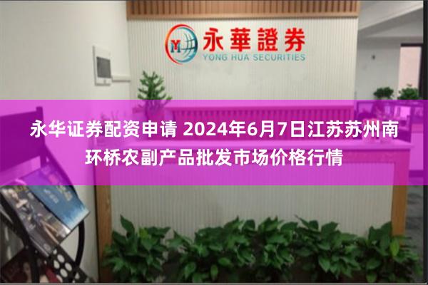 永华证券配资申请 2024年6月7日江苏苏州南环桥农副产品批发市场价格行情