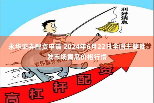 永华证券配资申请 2024年6月22日全国主要批发市场黄瓜价格行情