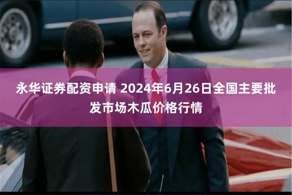 永华证券配资申请 2024年6月26日全国主要批发市场木瓜价格行情