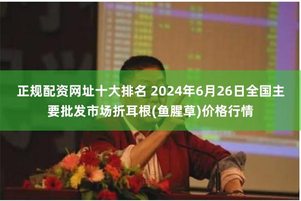 正规配资网址十大排名 2024年6月26日全国主要批发市场折耳根(鱼腥草)价格行情