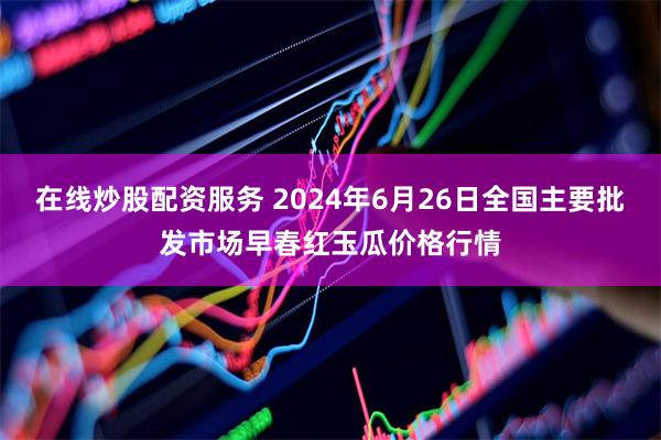 在线炒股配资服务 2024年6月26日全国主要批发市场早春红玉瓜价格行情