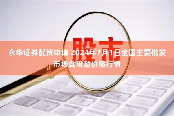 永华证券配资申请 2024年7月1日全国主要批发市场食用盐价格行情