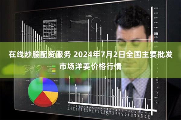 在线炒股配资服务 2024年7月2日全国主要批发市场洋姜价格行情