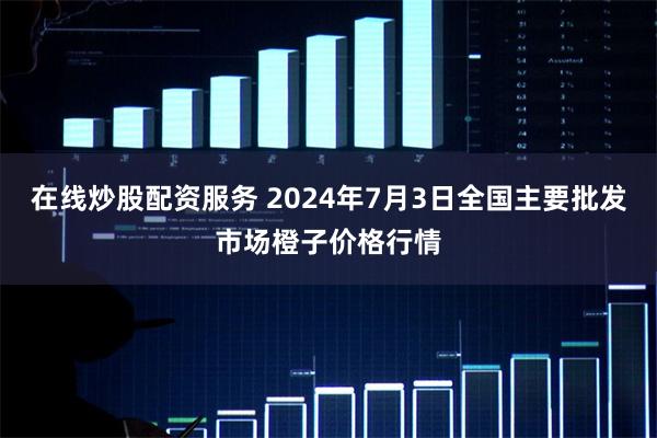 在线炒股配资服务 2024年7月3日全国主要批发市场橙子价格行情