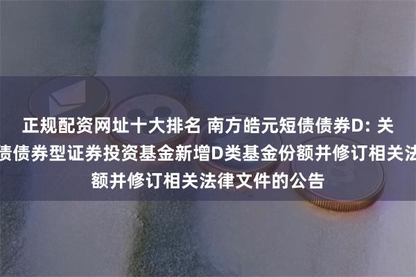 正规配资网址十大排名 南方皓元短债债券D: 关于南方皓元短债债券型证券投资基金新增D类基金份额并修订相关法律文件的公告