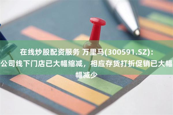 在线炒股配资服务 万里马(300591.SZ)：目前公司线下门店已大幅缩减，相应存货打折促销已大幅减少