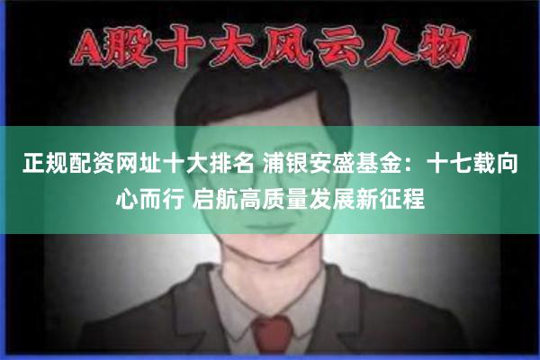 正规配资网址十大排名 浦银安盛基金：十七载向心而行 启航高质量发展新征程