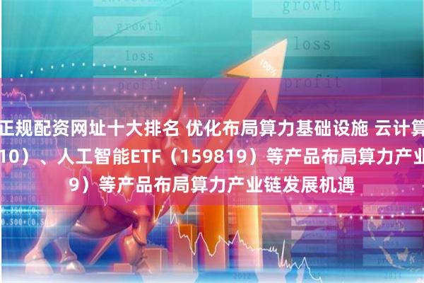 正规配资网址十大排名 优化布局算力基础设施 云计算ETF（516510）、人工智能ETF（159819）等产品布局算力产业链发展机遇